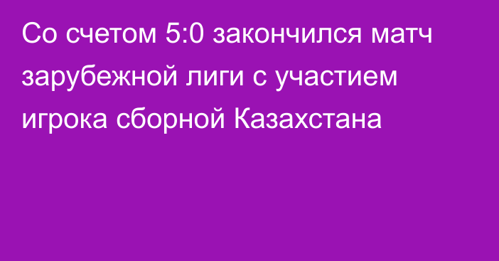 Со счетом 5:0 закончился матч зарубежной лиги с участием игрока сборной Казахстана