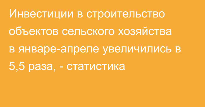 Инвестиции в строительство объектов сельского хозяйства в январе-апреле увеличились в 5,5 раза, - статистика