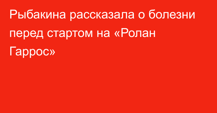 Рыбакина рассказала о болезни перед стартом на «Ролан Гаррос»