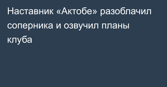 Наставник «Актобе» разоблачил соперника и озвучил планы клуба