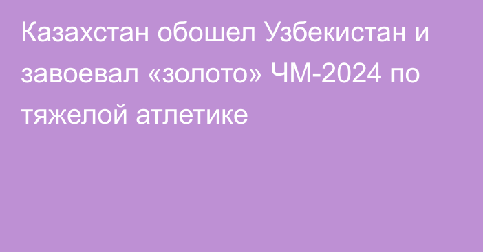 Казахстан обошел Узбекистан и завоевал «золото» ЧМ-2024 по тяжелой атлетике