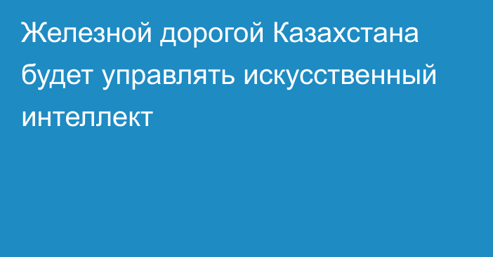 Железной дорогой Казахстана будет управлять искусственный интеллект