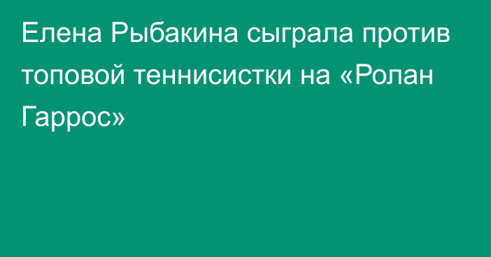 Елена Рыбакина сыграла против топовой теннисистки на «Ролан Гаррос»