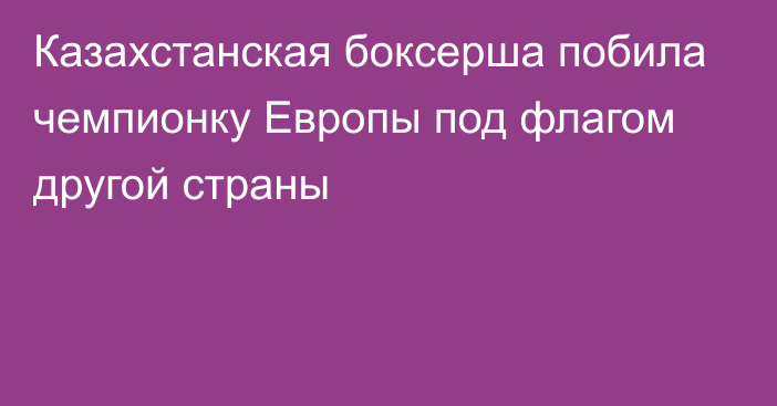 Казахстанская боксерша побила чемпионку Европы под флагом другой страны