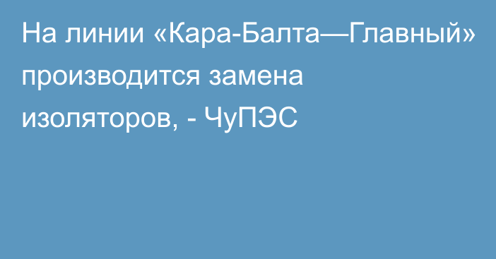 На линии «Кара-Балта—Главный» производится замена изоляторов, - ЧуПЭС