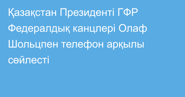 Қазақстан Президенті ГФР Федералдық канцлері Олаф Шольцпен телефон арқылы сөйлесті