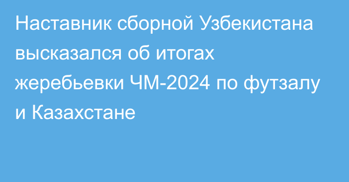 Наставник сборной Узбекистана высказался об итогах жеребьевки ЧМ-2024 по футзалу и Казахстане