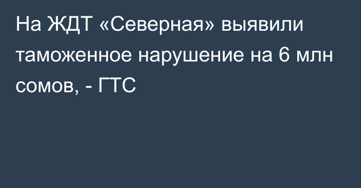 На ЖДТ «Северная» выявили таможенное нарушение на 6 млн сомов, - ГТС