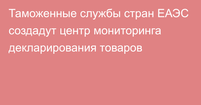 Таможенные службы стран ЕАЭС создадут центр мониторинга декларирования товаров