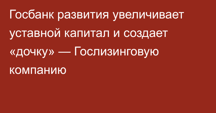 Госбанк развития увеличивает уставной капитал и создает «дочку» — Гослизинговую компанию