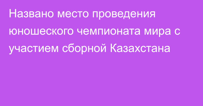 Названо место проведения юношеского чемпионата мира с участием сборной Казахстана