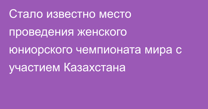 Стало известно место проведения женского юниорского чемпионата мира с участием Казахстана