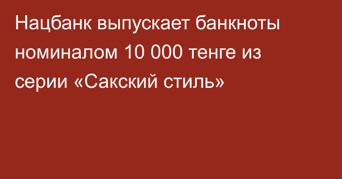 Нацбанк выпускает банкноты номиналом 10 000 тенге из серии «Сакский стиль»