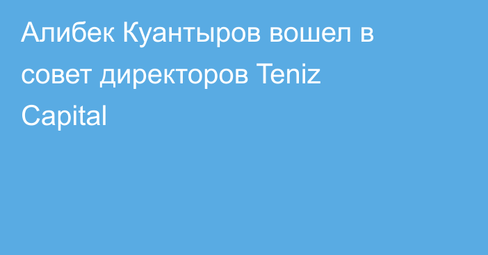 Алибек Куантыров вошел в совет директоров Teniz Capital