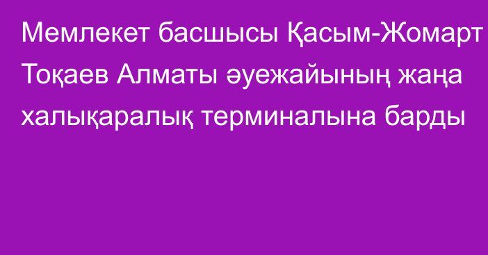 Мемлекет басшысы Қасым-Жомарт Тоқаев Алматы әуежайының жаңа халықаралық терминалына барды