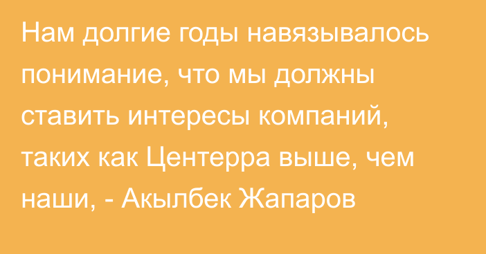 Нам долгие годы навязывалось понимание, что мы должны ставить интересы компаний, таких как Центерра выше, чем наши, - Акылбек Жапаров