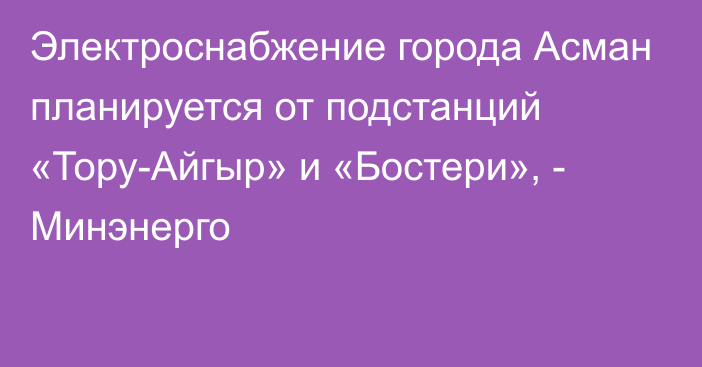 Электроснабжение города Асман планируется от подстанций «Тору-Айгыр» и «Бостери», - Минэнерго