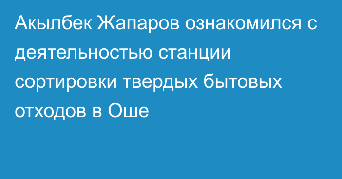 Акылбек Жапаров ознакомился с деятельностью станции сортировки твердых бытовых отходов в Оше