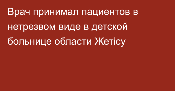 Врач принимал пациентов в нетрезвом виде в детской больнице области Жетiсу