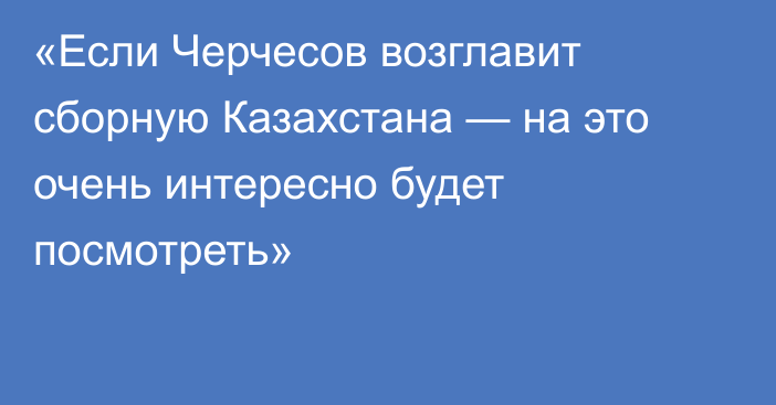 «Если Черчесов возглавит сборную Казахстана — на это очень интересно будет посмотреть»