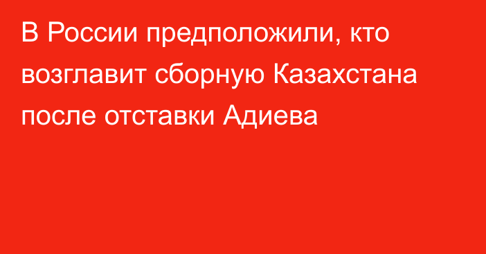 В России предположили, кто возглавит сборную Казахстана после отставки Адиева