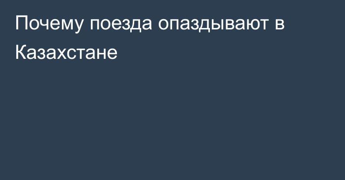 Почему поезда опаздывают в Казахстане