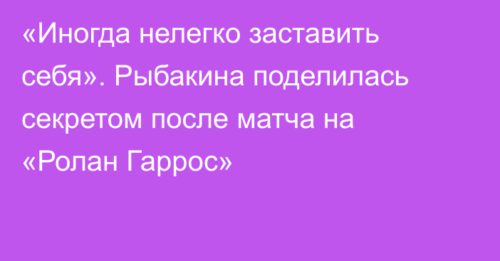 «Иногда нелегко заставить себя». Рыбакина поделилась секретом после матча на «Ролан Гаррос»