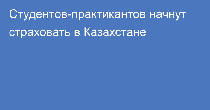 Студентов-практикантов начнут страховать в Казахстане