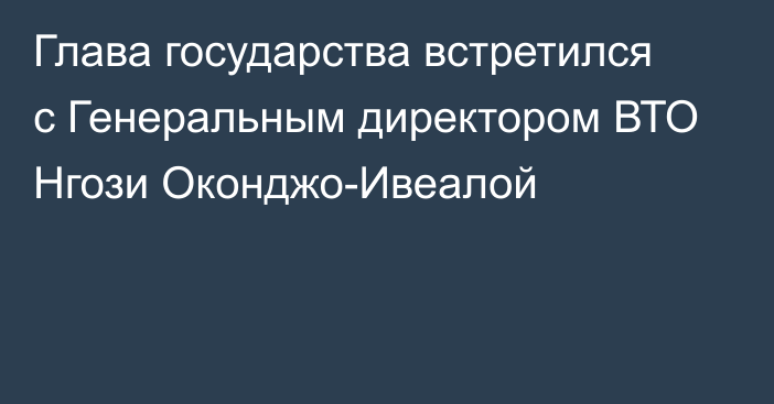 Глава государства встретился с Генеральным директором ВТО Нгози Оконджо-Ивеалой