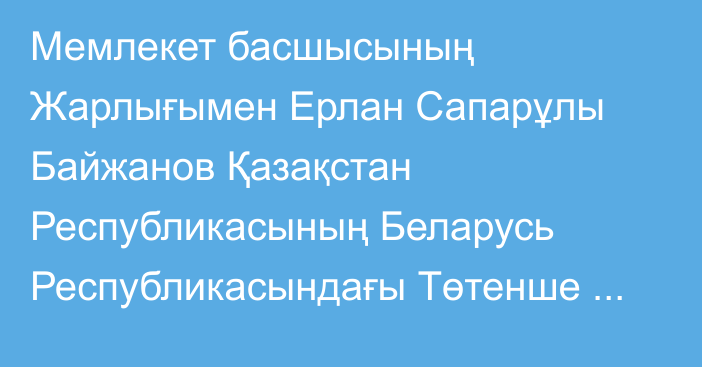 Мемлекет басшысының Жарлығымен Ерлан Сапарұлы Байжанов Қазақстан Республикасының Беларусь Республикасындағы Төтенше және Өкілетті Елшісі, ТМД Жарғылық органдарының жанындағы Тұрақты өкіл қызметін қоса атқарушы лауазымдарынан босатылды