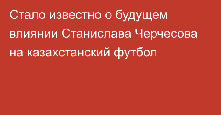 Стало известно о будущем влиянии Станислава Черчесова на казахстанский футбол