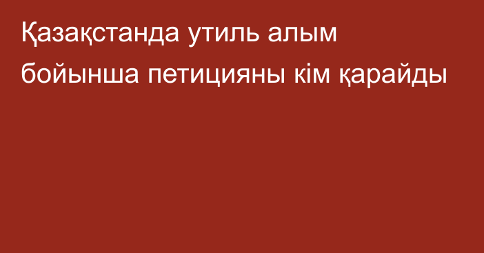 Қазақстанда утиль алым бойынша петицияны кім қарайды