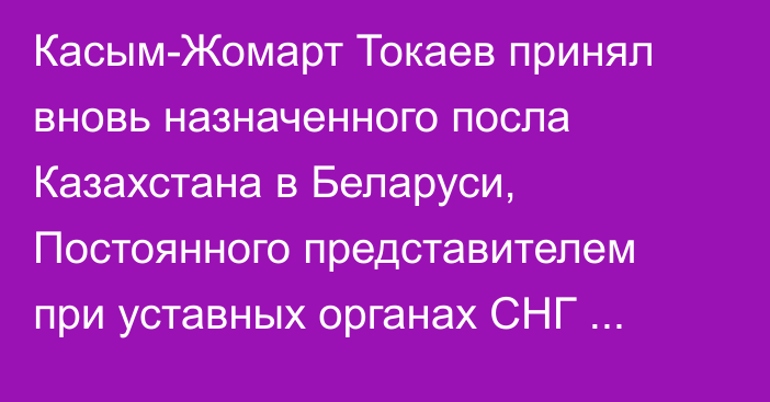 Касым-Жомарт Токаев принял вновь назначенного посла Казахстана в Беларуси, Постоянного представителем при уставных органах СНГ Тимура Жаксылыкова