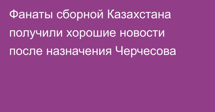 Фанаты сборной Казахстана получили хорошие новости после назначения Черчесова