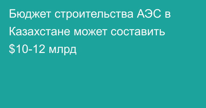 Бюджет строительства АЭС в Казахстане может составить $10-12 млрд