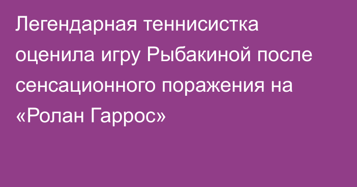 Легендарная теннисистка оценила игру Рыбакиной после сенсационного поражения на «Ролан Гаррос»