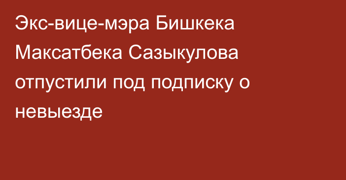 Экс-вице-мэра Бишкека Максатбека Сазыкулова отпустили под подписку о невыезде 