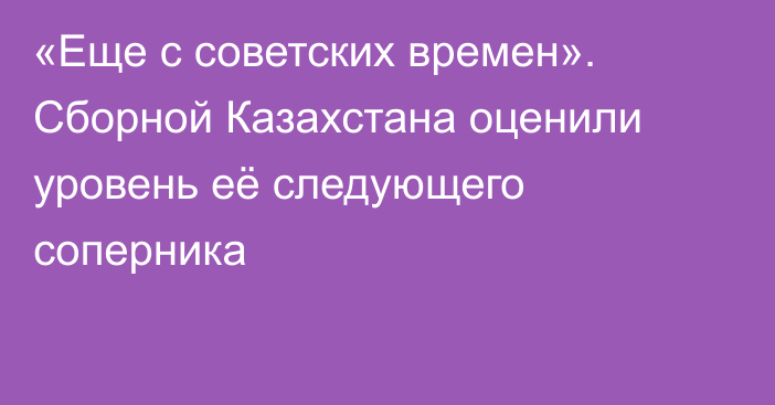 «Еще с советских времен». Сборной Казахстана оценили уровень её следующего соперника