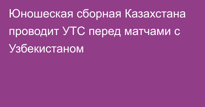 Юношеская сборная Казахстана проводит УТС перед матчами с Узбекистаном