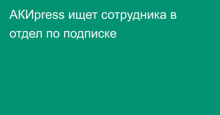 AКИpress ищет сотрудника в отдел по подписке