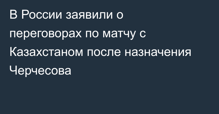 В России заявили о переговорах по матчу с Казахстаном после назначения Черчесова