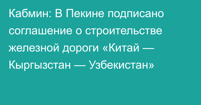 Кабмин: В Пекине подписано соглашение о строительстве железной дороги «Китай — Кыргызстан — Узбекистан»