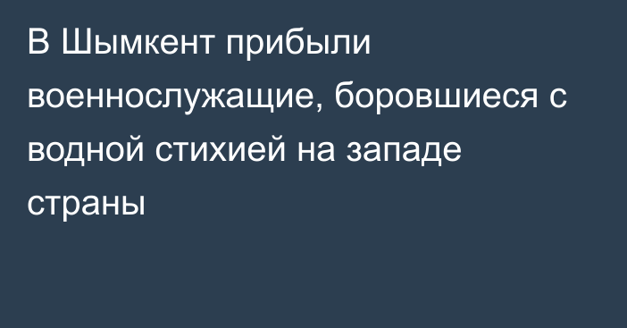 В Шымкент прибыли военнослужащие, боровшиеся с водной стихией на западе страны