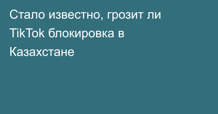 Стало известно, грозит ли TikTok блокировка в Казахстане