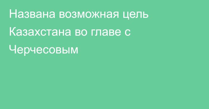 Названа возможная цель Казахстана во главе с Черчесовым