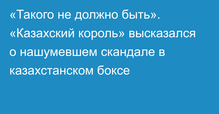 «Такого не должно быть». «Казахский король» высказался о нашумевшем скандале в казахстанском боксе