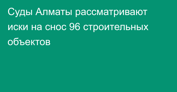 Суды Алматы рассматривают иски на снос 96 строительных объектов