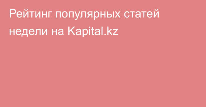 Рейтинг популярных статей недели на Kapital.kz