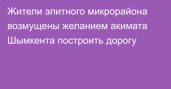 Жители элитного микрорайона возмущены желанием акимата Шымкента построить дорогу