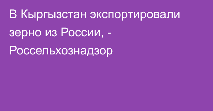 В Кыргызстан экспортировали зерно из России, - Россельхознадзор